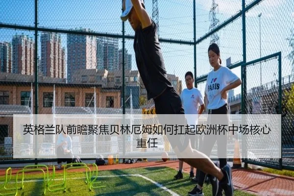 英格兰队前瞻聚焦贝林厄姆如何扛起欧洲杯中场核心重任