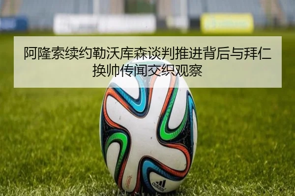 阿隆索续约勒沃库森谈判推进背后与拜仁换帅传闻交织观察