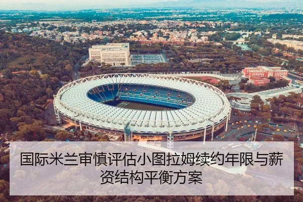 国际米兰审慎评估小图拉姆续约年限与薪资结构平衡方案
