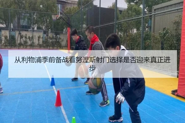 从利物浦季前备战看努涅斯射门选择是否迎来真正进步